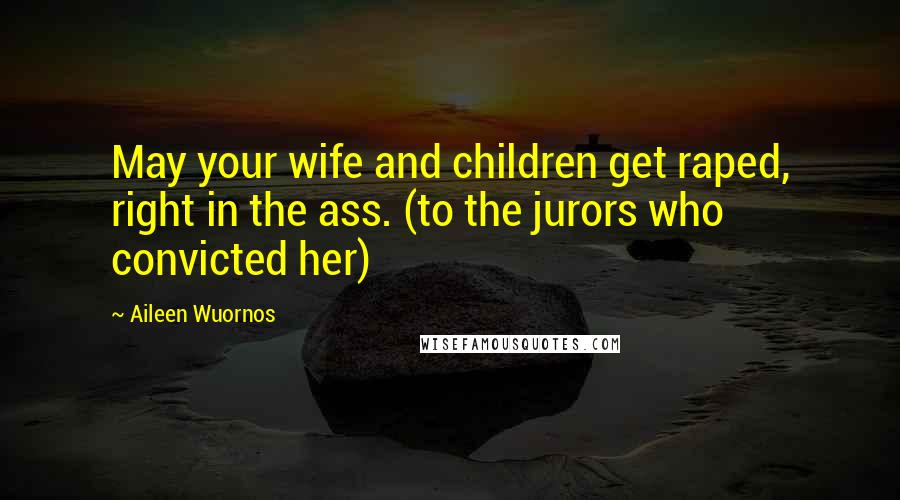 Aileen Wuornos Quotes: May your wife and children get raped, right in the ass. (to the jurors who convicted her)