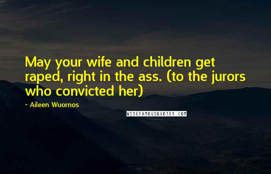 Aileen Wuornos Quotes: May your wife and children get raped, right in the ass. (to the jurors who convicted her)