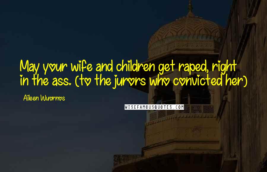 Aileen Wuornos Quotes: May your wife and children get raped, right in the ass. (to the jurors who convicted her)