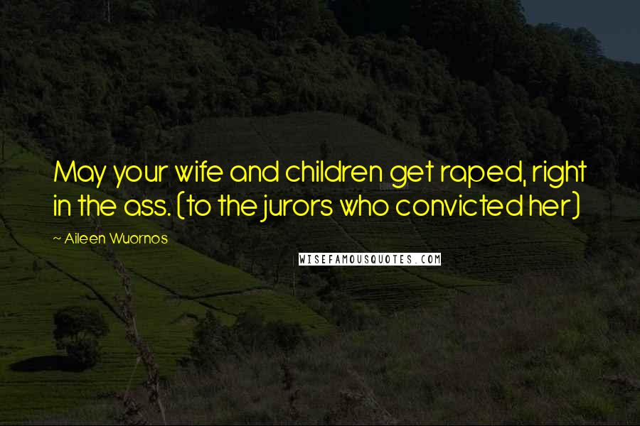 Aileen Wuornos Quotes: May your wife and children get raped, right in the ass. (to the jurors who convicted her)