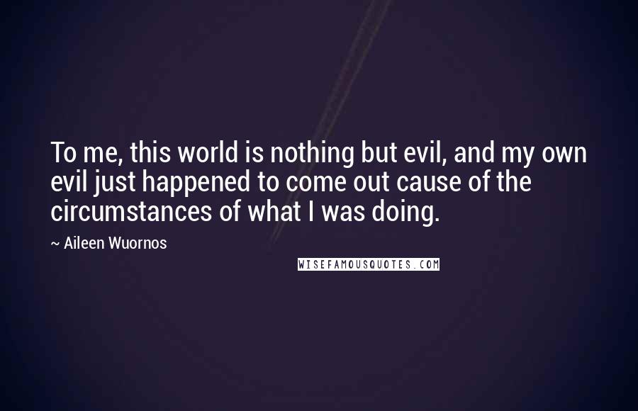 Aileen Wuornos Quotes: To me, this world is nothing but evil, and my own evil just happened to come out cause of the circumstances of what I was doing.