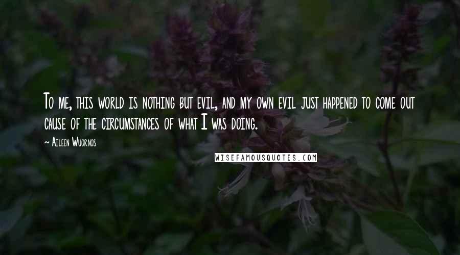 Aileen Wuornos Quotes: To me, this world is nothing but evil, and my own evil just happened to come out cause of the circumstances of what I was doing.