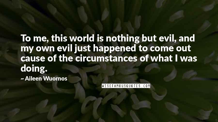 Aileen Wuornos Quotes: To me, this world is nothing but evil, and my own evil just happened to come out cause of the circumstances of what I was doing.