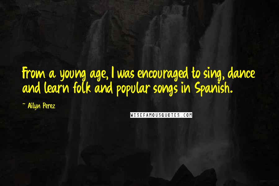 Ailyn Perez Quotes: From a young age, I was encouraged to sing, dance and learn folk and popular songs in Spanish.
