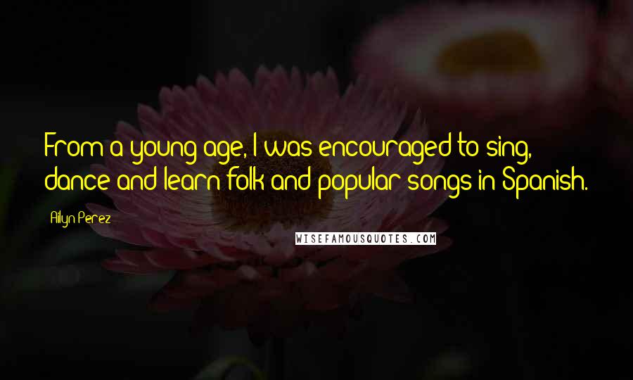 Ailyn Perez Quotes: From a young age, I was encouraged to sing, dance and learn folk and popular songs in Spanish.