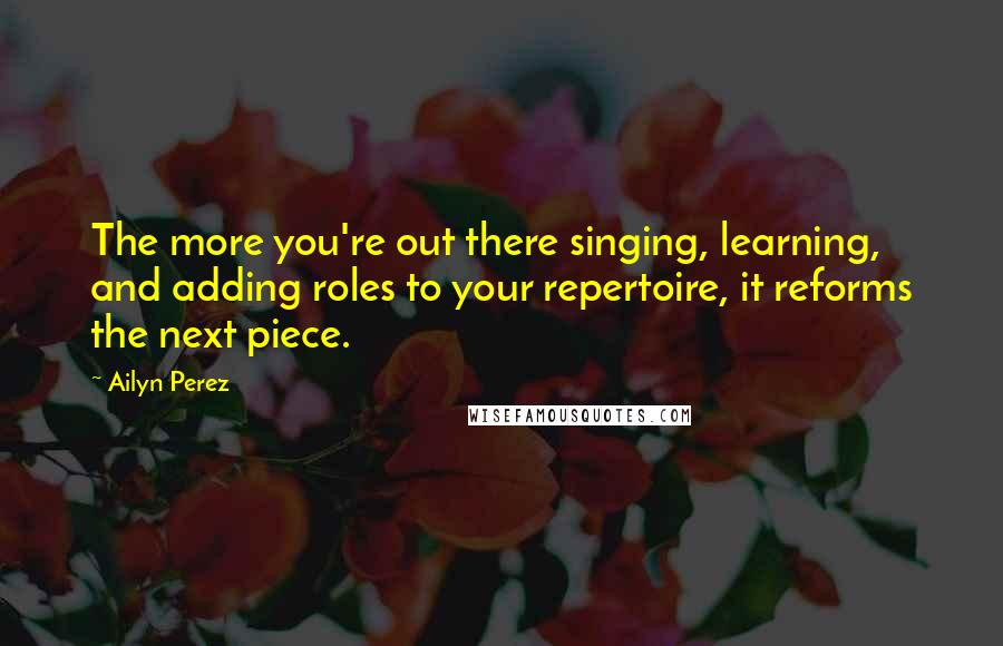 Ailyn Perez Quotes: The more you're out there singing, learning, and adding roles to your repertoire, it reforms the next piece.