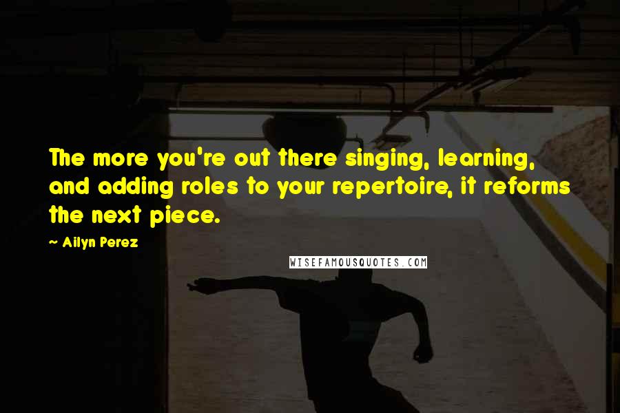 Ailyn Perez Quotes: The more you're out there singing, learning, and adding roles to your repertoire, it reforms the next piece.