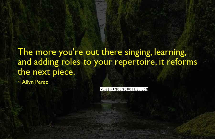 Ailyn Perez Quotes: The more you're out there singing, learning, and adding roles to your repertoire, it reforms the next piece.