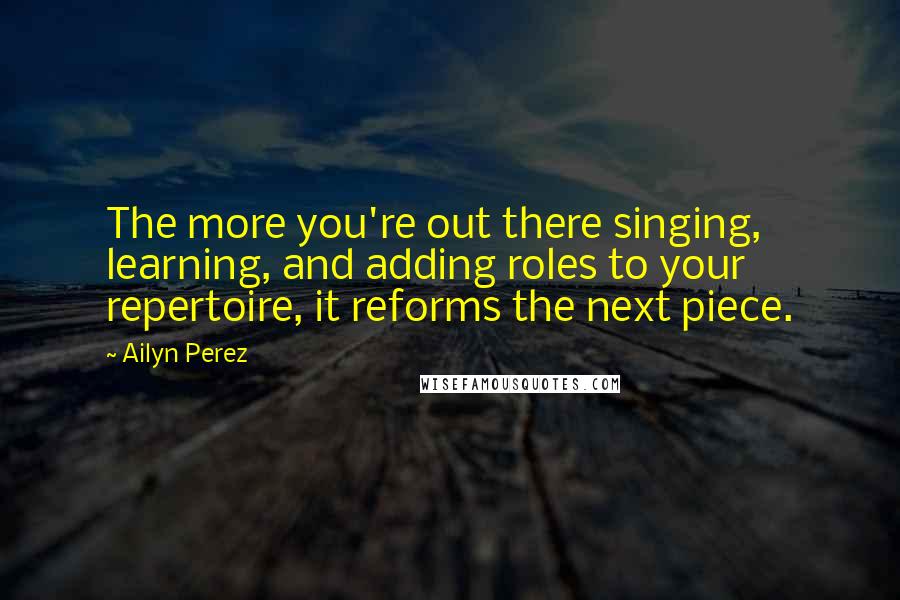 Ailyn Perez Quotes: The more you're out there singing, learning, and adding roles to your repertoire, it reforms the next piece.