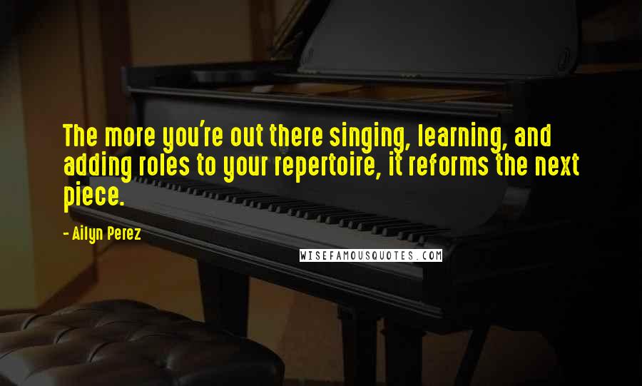 Ailyn Perez Quotes: The more you're out there singing, learning, and adding roles to your repertoire, it reforms the next piece.