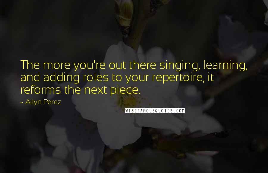 Ailyn Perez Quotes: The more you're out there singing, learning, and adding roles to your repertoire, it reforms the next piece.