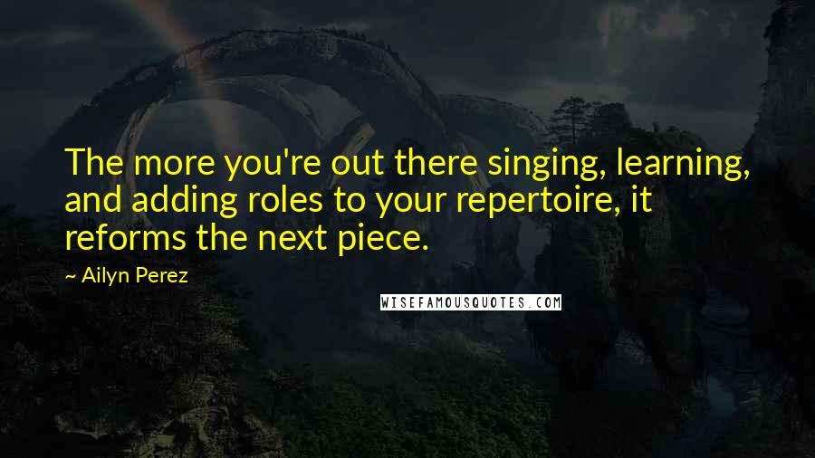 Ailyn Perez Quotes: The more you're out there singing, learning, and adding roles to your repertoire, it reforms the next piece.