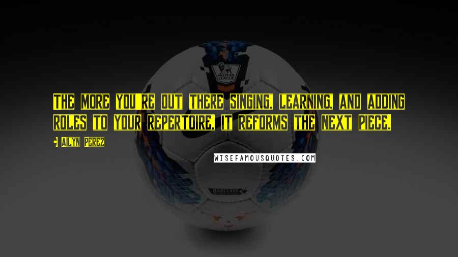 Ailyn Perez Quotes: The more you're out there singing, learning, and adding roles to your repertoire, it reforms the next piece.