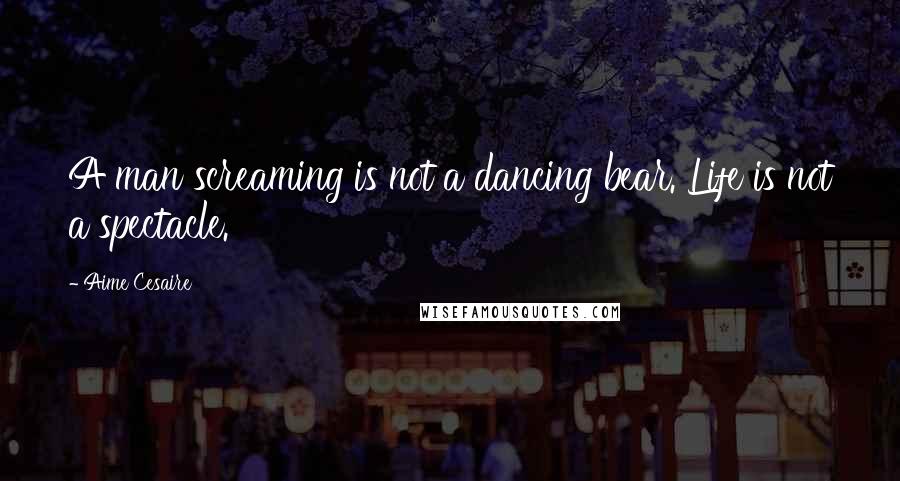Aime Cesaire Quotes: A man screaming is not a dancing bear. Life is not a spectacle.