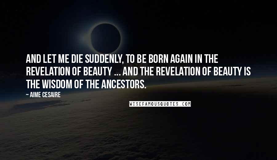 Aime Cesaire Quotes: And let me die suddenly, to be born again in the revelation of beauty ... And the revelation of beauty is the wisdom of the ancestors.