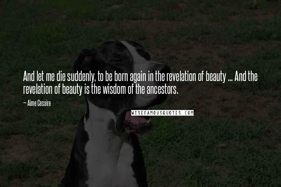 Aime Cesaire Quotes: And let me die suddenly, to be born again in the revelation of beauty ... And the revelation of beauty is the wisdom of the ancestors.