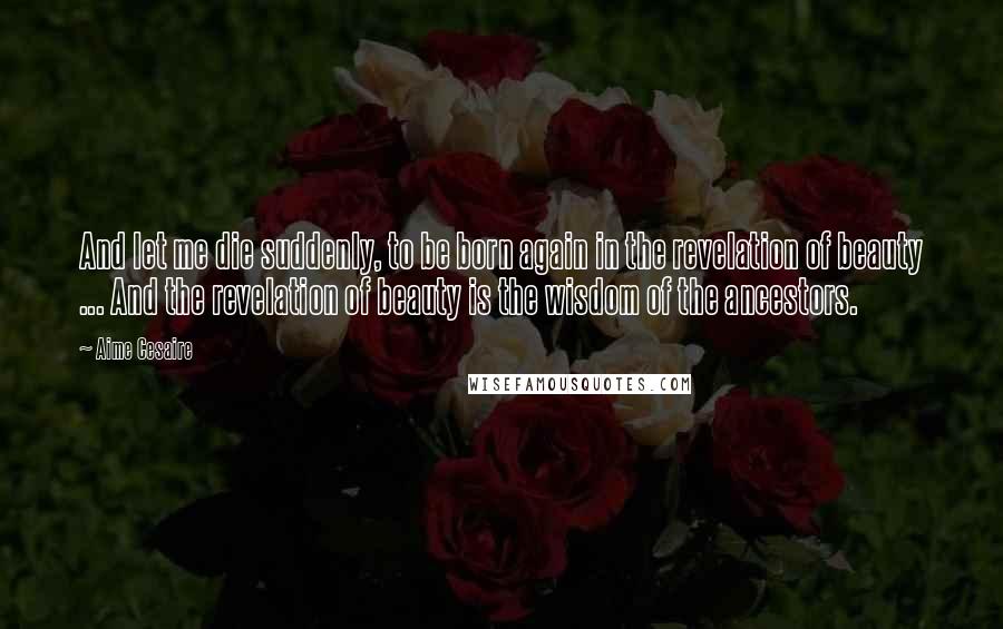 Aime Cesaire Quotes: And let me die suddenly, to be born again in the revelation of beauty ... And the revelation of beauty is the wisdom of the ancestors.