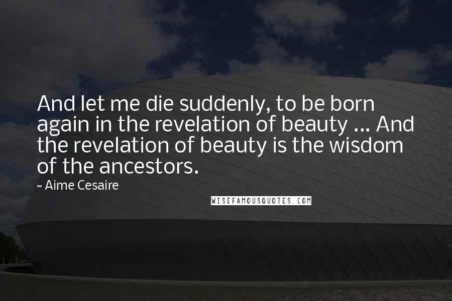 Aime Cesaire Quotes: And let me die suddenly, to be born again in the revelation of beauty ... And the revelation of beauty is the wisdom of the ancestors.