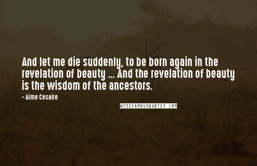 Aime Cesaire Quotes: And let me die suddenly, to be born again in the revelation of beauty ... And the revelation of beauty is the wisdom of the ancestors.