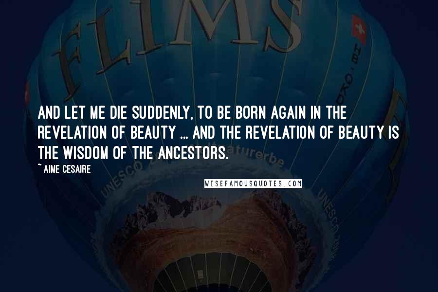 Aime Cesaire Quotes: And let me die suddenly, to be born again in the revelation of beauty ... And the revelation of beauty is the wisdom of the ancestors.