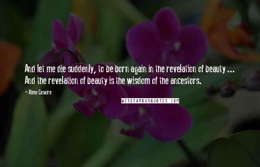 Aime Cesaire Quotes: And let me die suddenly, to be born again in the revelation of beauty ... And the revelation of beauty is the wisdom of the ancestors.