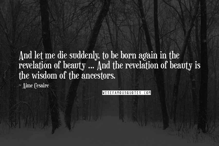 Aime Cesaire Quotes: And let me die suddenly, to be born again in the revelation of beauty ... And the revelation of beauty is the wisdom of the ancestors.