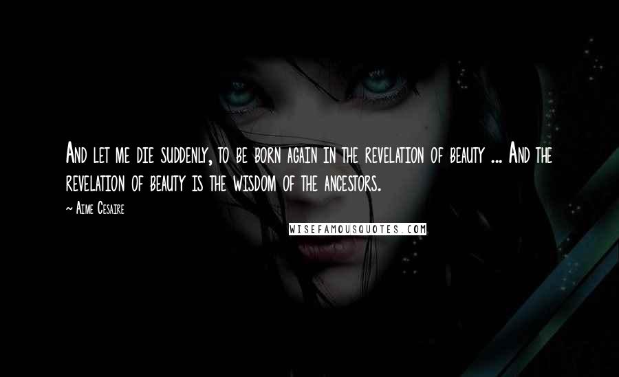 Aime Cesaire Quotes: And let me die suddenly, to be born again in the revelation of beauty ... And the revelation of beauty is the wisdom of the ancestors.