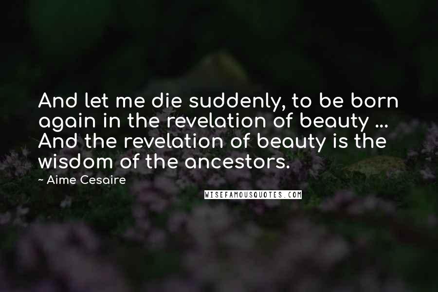 Aime Cesaire Quotes: And let me die suddenly, to be born again in the revelation of beauty ... And the revelation of beauty is the wisdom of the ancestors.