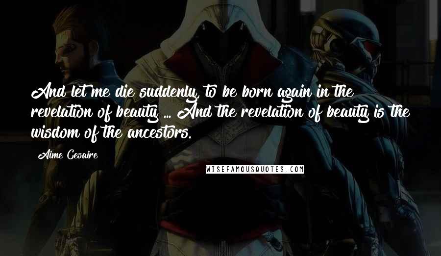 Aime Cesaire Quotes: And let me die suddenly, to be born again in the revelation of beauty ... And the revelation of beauty is the wisdom of the ancestors.