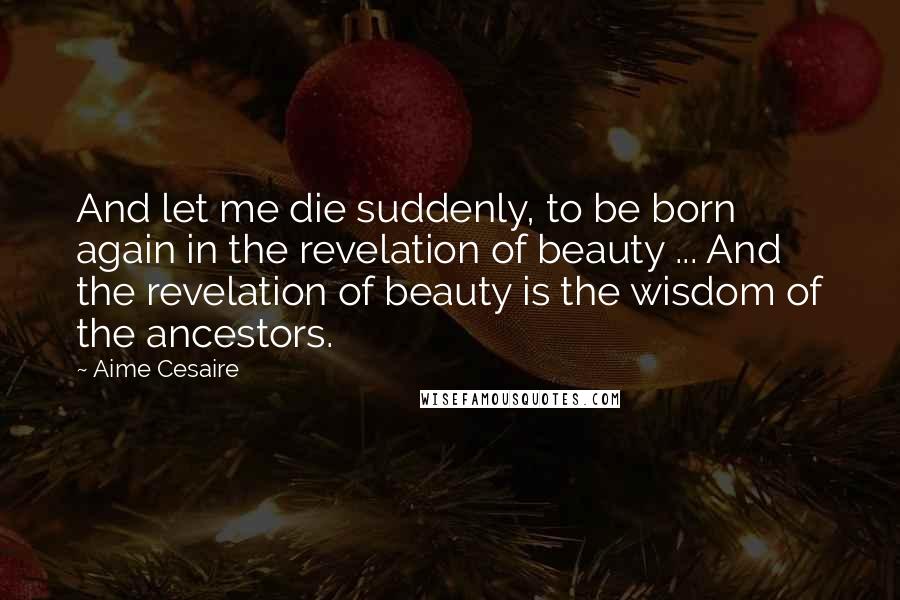 Aime Cesaire Quotes: And let me die suddenly, to be born again in the revelation of beauty ... And the revelation of beauty is the wisdom of the ancestors.