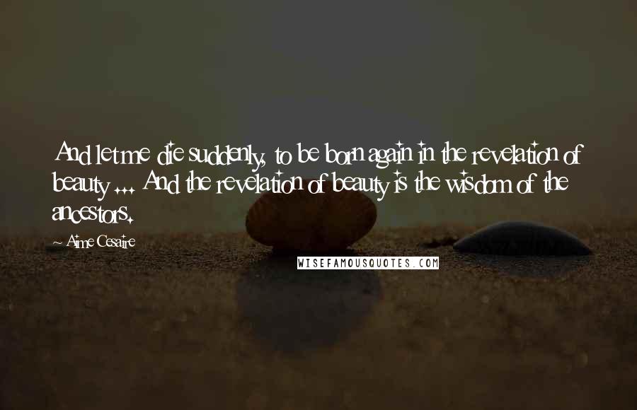 Aime Cesaire Quotes: And let me die suddenly, to be born again in the revelation of beauty ... And the revelation of beauty is the wisdom of the ancestors.