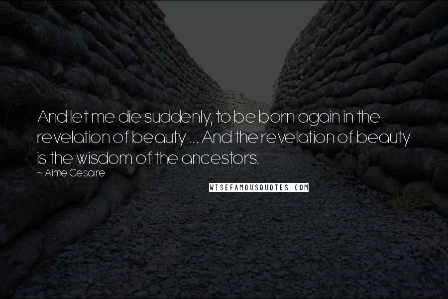 Aime Cesaire Quotes: And let me die suddenly, to be born again in the revelation of beauty ... And the revelation of beauty is the wisdom of the ancestors.