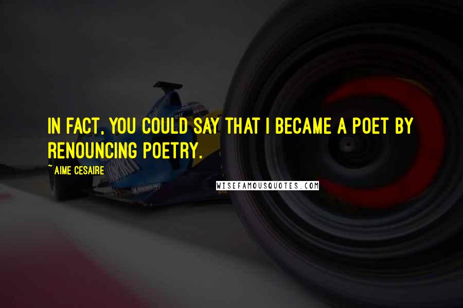 Aime Cesaire Quotes: In fact, you could say that I became a poet by renouncing poetry.