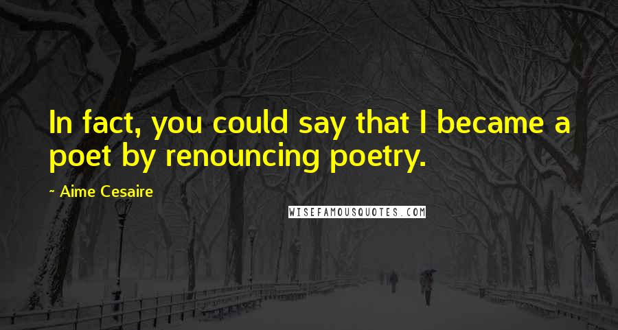 Aime Cesaire Quotes: In fact, you could say that I became a poet by renouncing poetry.