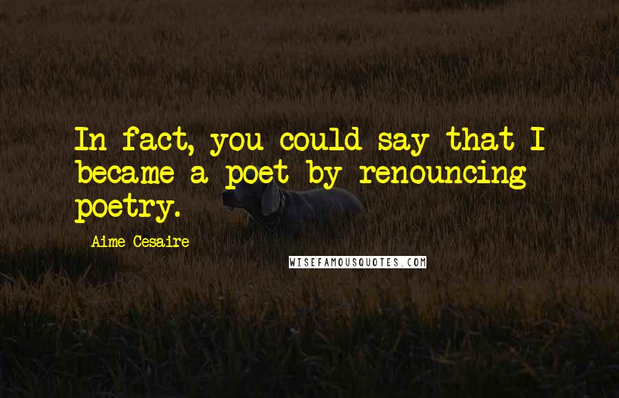 Aime Cesaire Quotes: In fact, you could say that I became a poet by renouncing poetry.