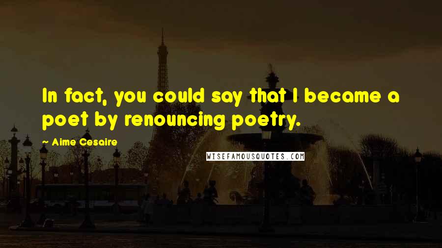 Aime Cesaire Quotes: In fact, you could say that I became a poet by renouncing poetry.