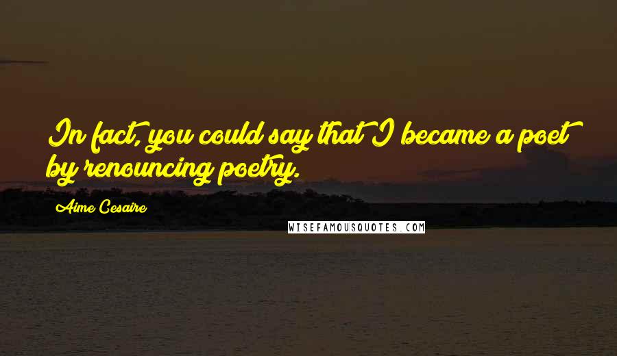 Aime Cesaire Quotes: In fact, you could say that I became a poet by renouncing poetry.