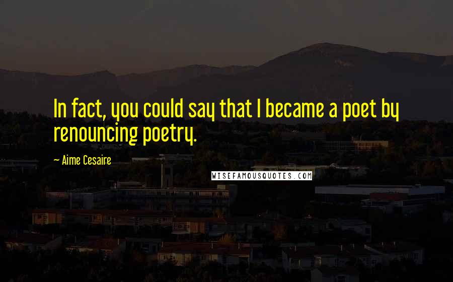 Aime Cesaire Quotes: In fact, you could say that I became a poet by renouncing poetry.