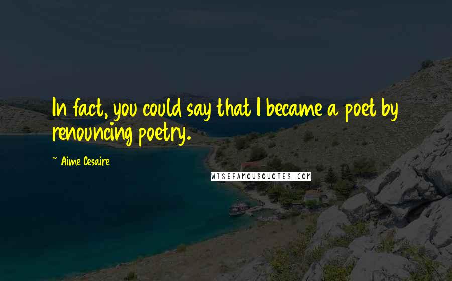 Aime Cesaire Quotes: In fact, you could say that I became a poet by renouncing poetry.