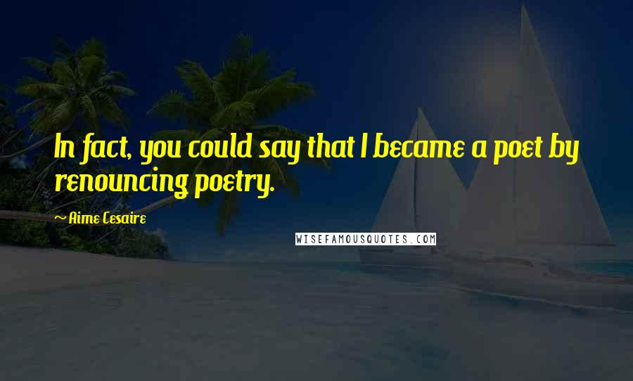 Aime Cesaire Quotes: In fact, you could say that I became a poet by renouncing poetry.