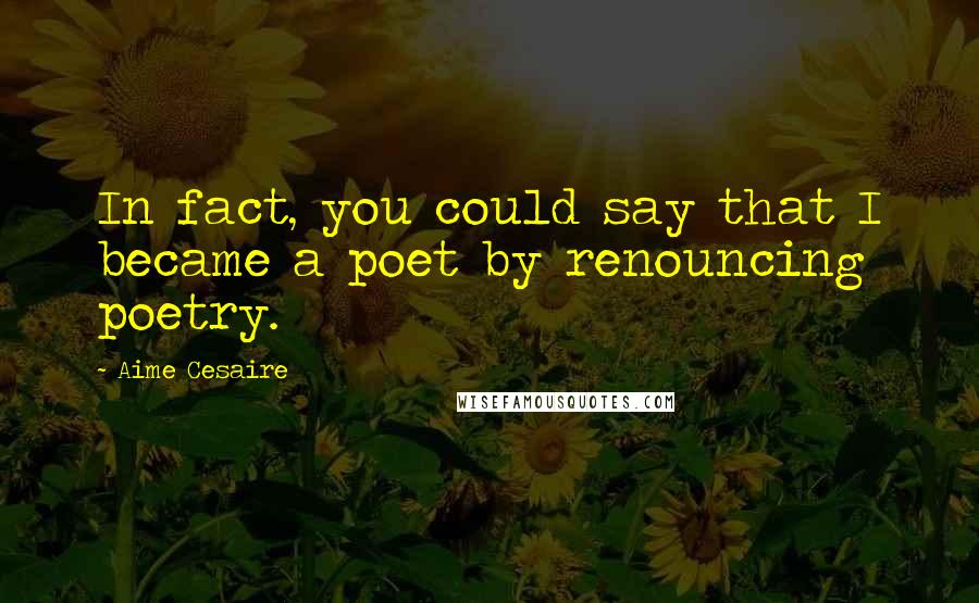 Aime Cesaire Quotes: In fact, you could say that I became a poet by renouncing poetry.