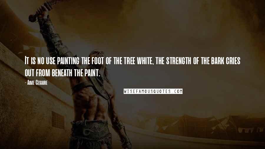 Aime Cesaire Quotes: It is no use painting the foot of the tree white, the strength of the bark cries out from beneath the paint.