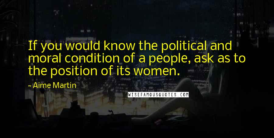 Aime Martin Quotes: If you would know the political and moral condition of a people, ask as to the position of its women.