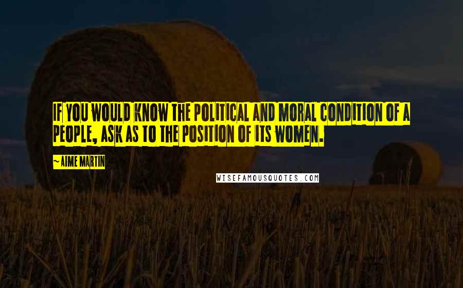 Aime Martin Quotes: If you would know the political and moral condition of a people, ask as to the position of its women.