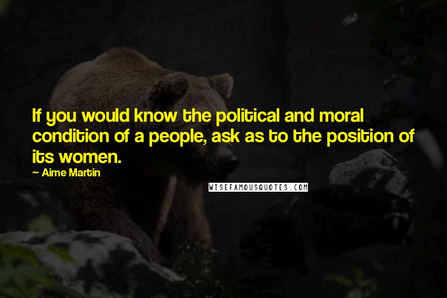 Aime Martin Quotes: If you would know the political and moral condition of a people, ask as to the position of its women.