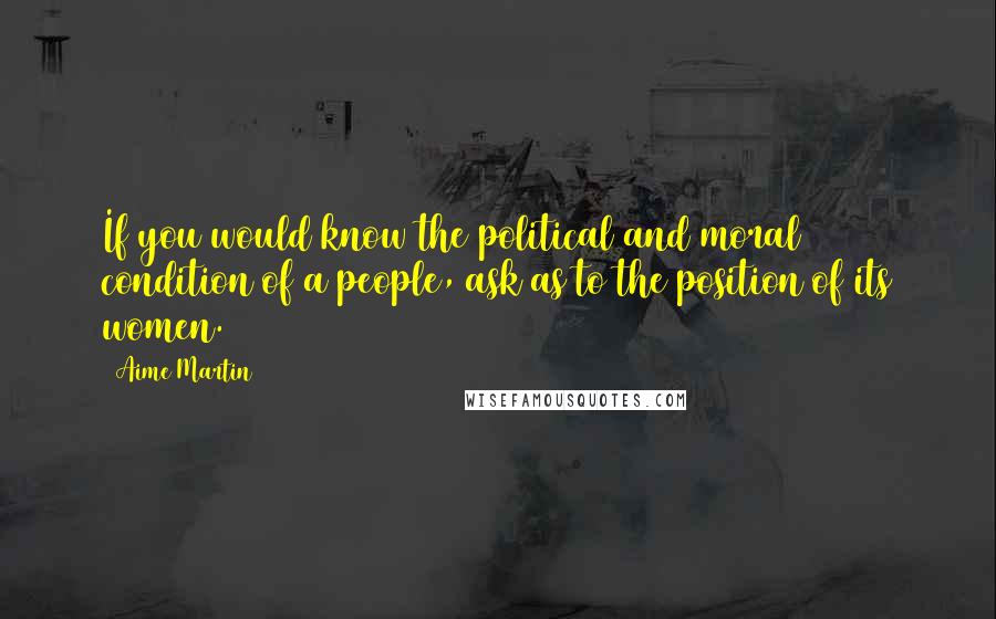 Aime Martin Quotes: If you would know the political and moral condition of a people, ask as to the position of its women.