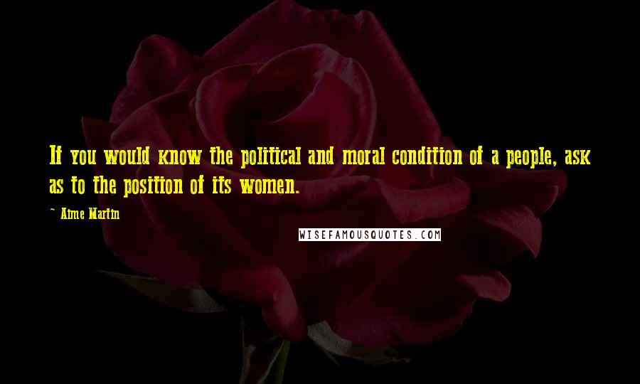 Aime Martin Quotes: If you would know the political and moral condition of a people, ask as to the position of its women.