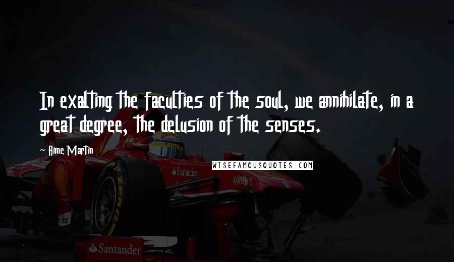 Aime Martin Quotes: In exalting the faculties of the soul, we annihilate, in a great degree, the delusion of the senses.