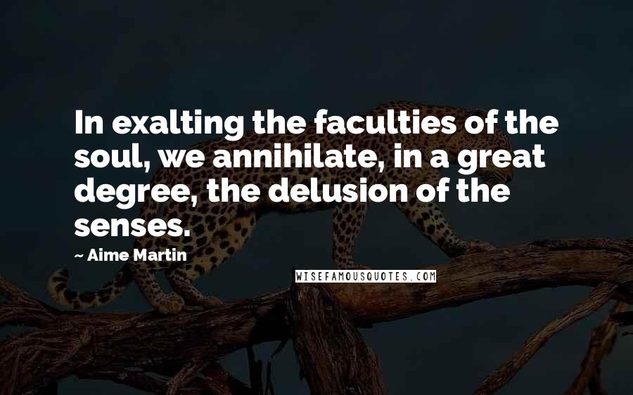 Aime Martin Quotes: In exalting the faculties of the soul, we annihilate, in a great degree, the delusion of the senses.