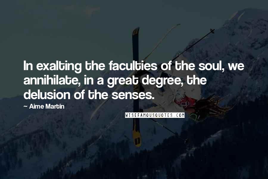 Aime Martin Quotes: In exalting the faculties of the soul, we annihilate, in a great degree, the delusion of the senses.